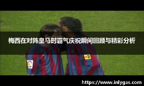 梅西在对阵皇马时霸气庆祝瞬间回顾与精彩分析